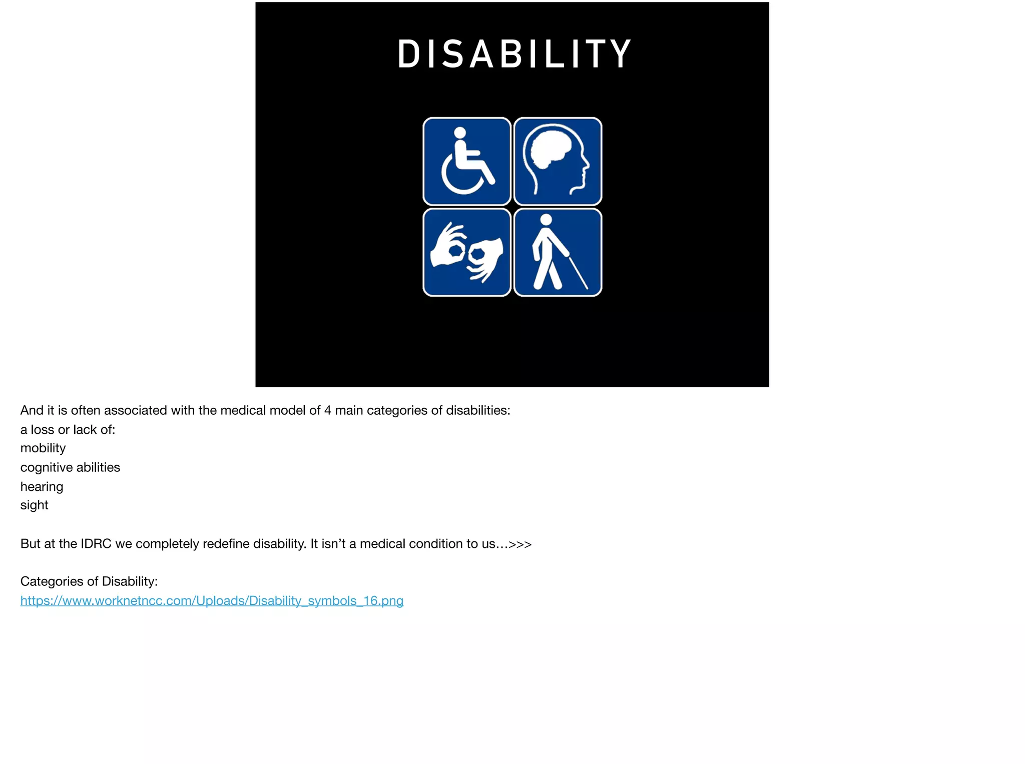 DISABILITY
And it is often associated with the medical model of 4 main categories of disabilities:

a loss or lack of:

mobility

cognitive abilities

hearing

sight

But at the IDRC we completely redeﬁne disability. It isn’t a medical condition to us…>>>

Categories of Disability: 

https://www.worknetncc.com/Uploads/Disability_symbols_16.png
 