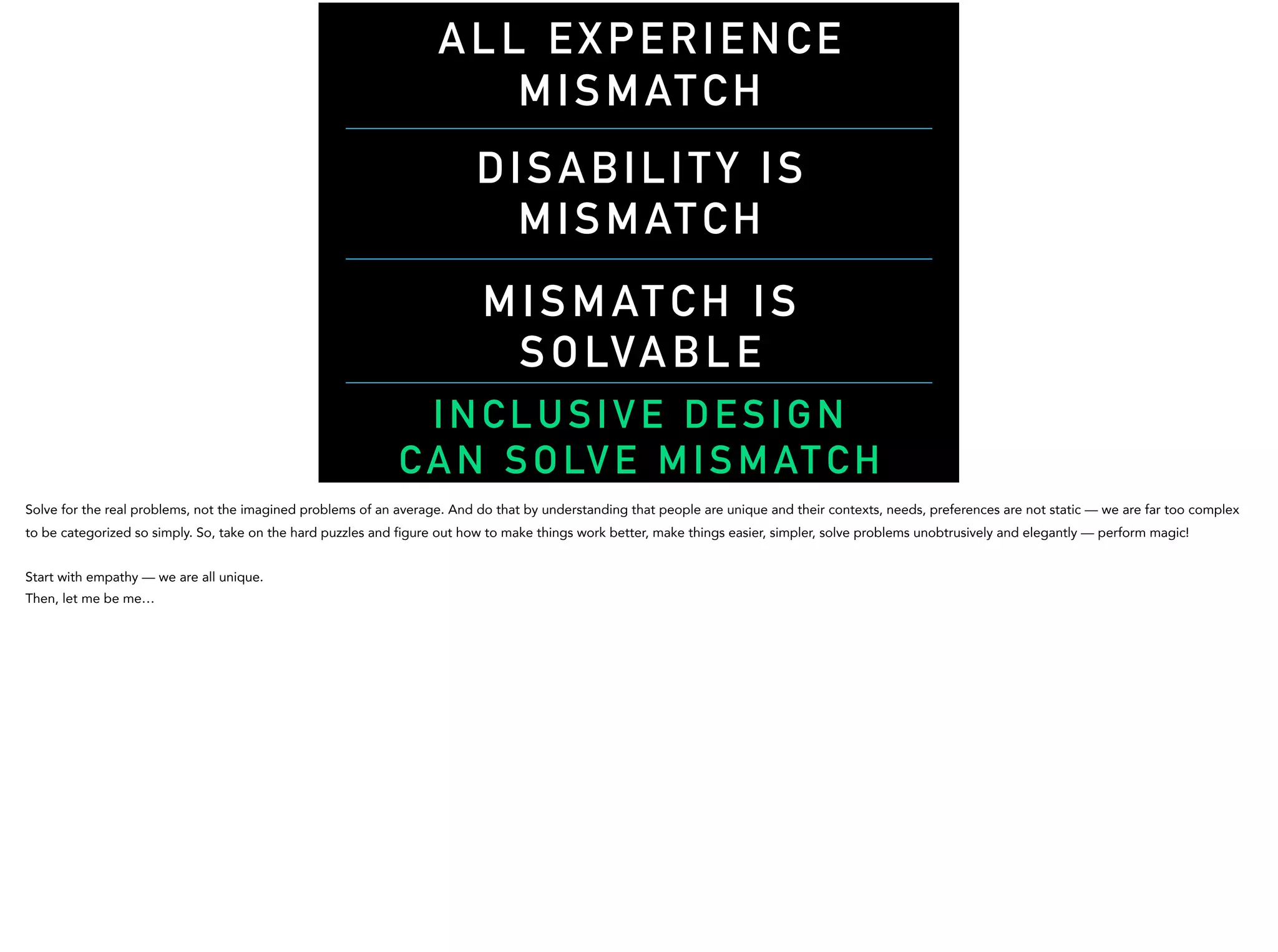 DISABILITY IS
MISMATCH
MISMATCH IS
SOLVABL E
INCLUSIVE DESIGN
C A N SO LV E M I SM AT C H
ALL EXPERIENCE
MISMATCH
Solve for the real problems, not the imagined problems of an average. And do that by understanding that people are unique and their contexts, needs, preferences are not static — we are far too complex
to be categorized so simply. So, take on the hard puzzles and figure out how to make things work better, make things easier, simpler, solve problems unobtrusively and elegantly — perform magic!
Start with empathy — we are all unique.
Then, let me be me…
 