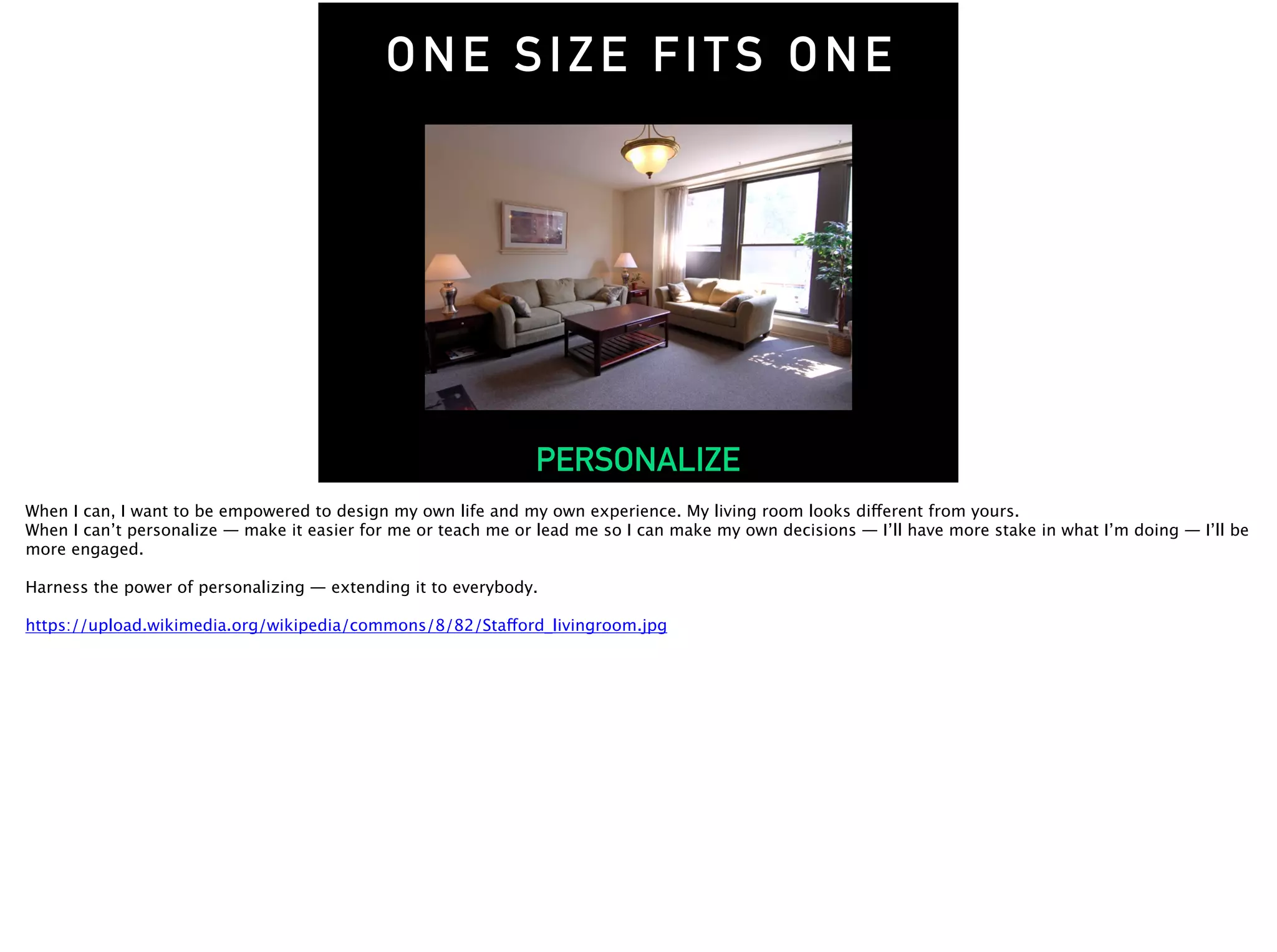 ONE SIZE FITS ONE
PERSONALIZE
When I can, I want to be empowered to design my own life and my own experience. My living room looks different from yours.
When I can’t personalize — make it easier for me or teach me or lead me so I can make my own decisions — I’ll have more stake in what I’m doing — I’ll be
more engaged.
Harness the power of personalizing — extending it to everybody.
https://upload.wikimedia.org/wikipedia/commons/8/82/Stafford_livingroom.jpg
 