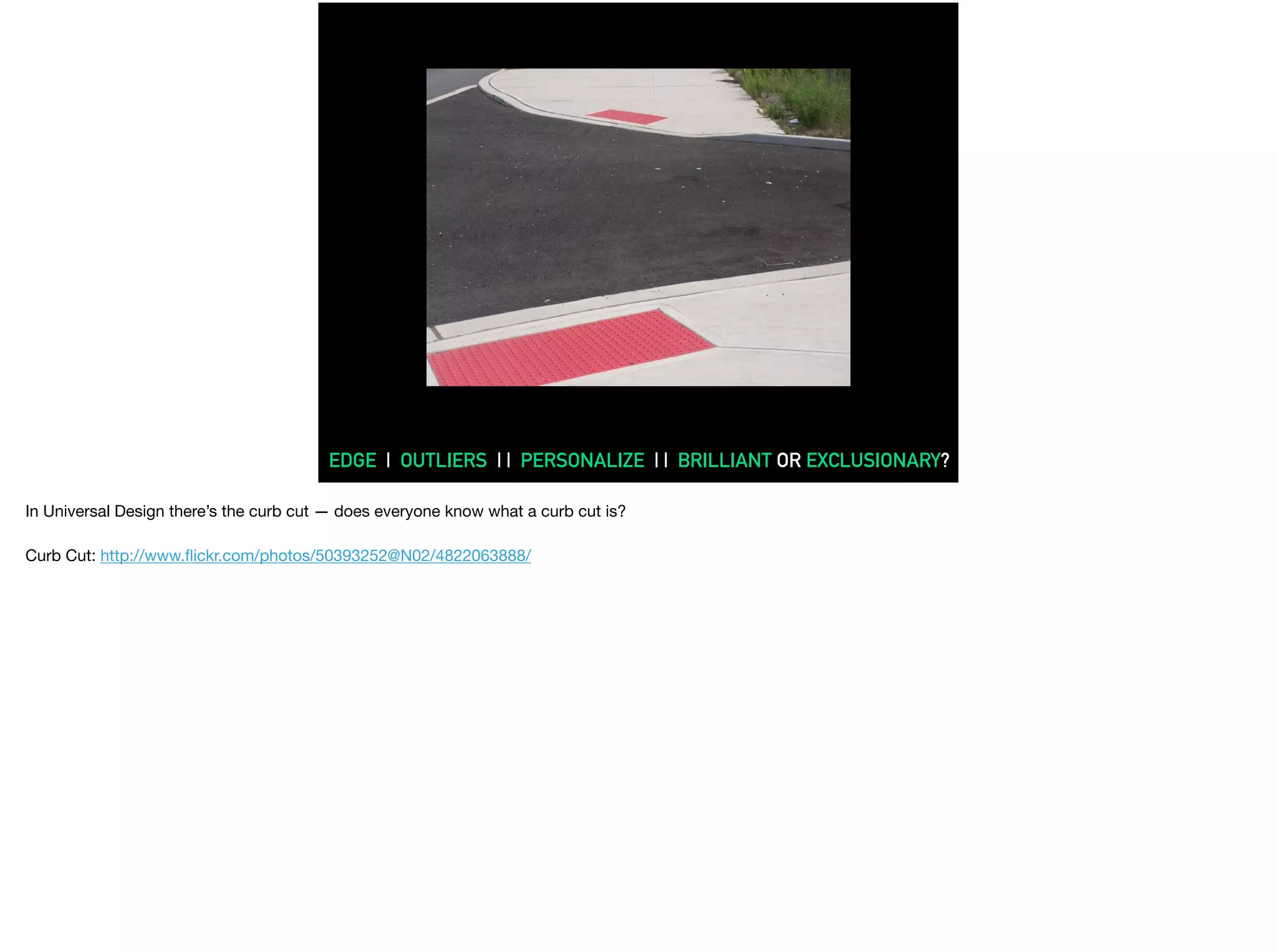 What is accessibility?
EDGE | OUTLIERS | | PERSONALIZE | | BRILLIANT OR EXCLUSIONARY?
In Universal Design there’s the curb cut — does everyone know what a curb cut is?

Curb Cut: http://www.ﬂickr.com/photos/50393252@N02/4822063888/

 