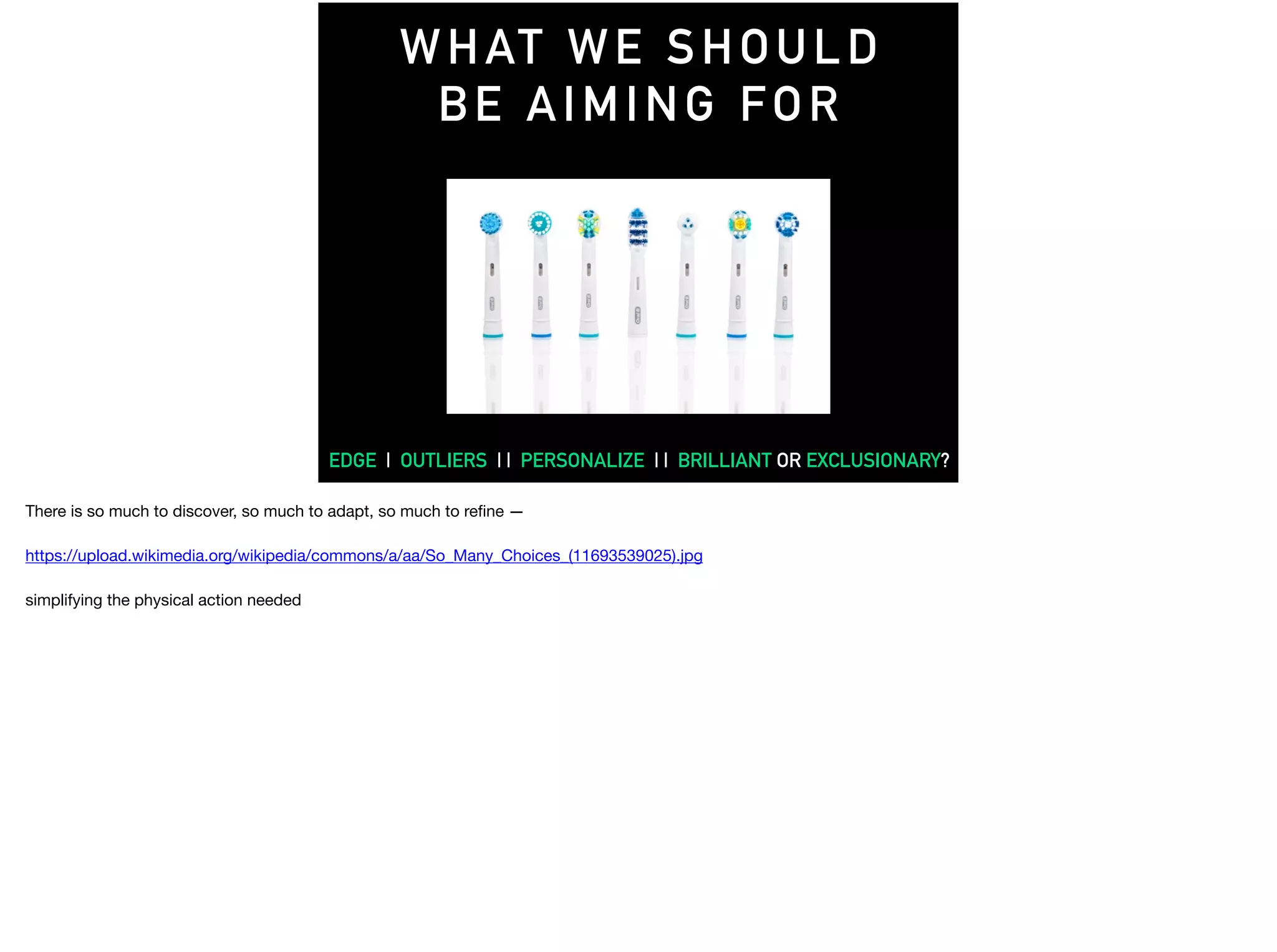 WHAT WE SHOULD
BE AIMING FOR
EDGE | OUTLIERS | | PERSONALIZE | | BRILLIANT OR EXCLUSIONARY?
There is so much to discover, so much to adapt, so much to reﬁne —

https://upload.wikimedia.org/wikipedia/commons/a/aa/So_Many_Choices_(11693539025).jpg

simplifying the physical action needed
 