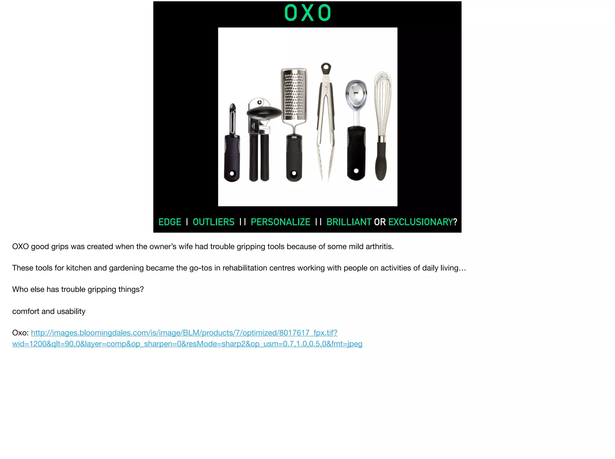 OXO
EDGE | OUTLIERS | | PERSONALIZE | | BRILLIANT OR EXCLUSIONARY?
OXO good grips was created when the owner’s wife had trouble gripping tools because of some mild arthritis.

These tools for kitchen and gardening became the go-tos in rehabilitation centres working with people on activities of daily living…

Who else has trouble gripping things?

comfort and usability

Oxo: http://images.bloomingdales.com/is/image/BLM/products/7/optimized/8017617_fpx.tif?
wid=1200&qlt=90,0&layer=comp&op_sharpen=0&resMode=sharp2&op_usm=0.7,1.0,0.5,0&fmt=jpeg

 