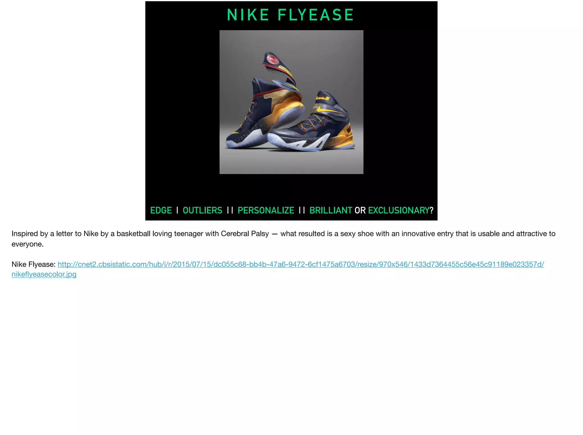 N I K E F LY E A S E
EDGE | OUTLIERS | | PERSONALIZE | | BRILLIANT OR EXCLUSIONARY?
Inspired by a letter to Nike by a basketball loving teenager with Cerebral Palsy — what resulted is a sexy shoe with an innovative entry that is usable and attractive to
everyone.

Nike Flyease: http://cnet2.cbsistatic.com/hub/i/r/2015/07/15/dc055c68-bb4b-47a6-9472-6cf1475a6703/resize/970x546/1433d7364455c56e45c91189e023357d/
nikeﬂyeasecolor.jpg

 