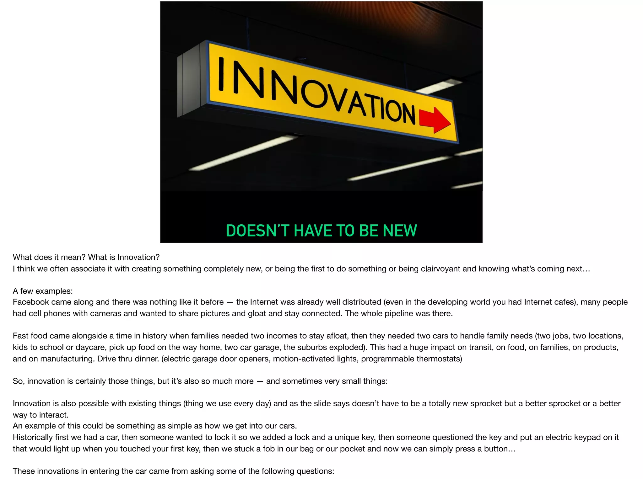 DOESN’T HAVE TO BE NEW
What does it mean? What is Innovation?

I think we often associate it with creating something completely new, or being the ﬁrst to do something or being clairvoyant and knowing what’s coming next… 

A few examples:

Facebook came along and there was nothing like it before — the Internet was already well distributed (even in the developing world you had Internet cafes), many people
had cell phones with cameras and wanted to share pictures and gloat and stay connected. The whole pipeline was there.



Fast food came alongside a time in history when families needed two incomes to stay aﬂoat, then they needed two cars to handle family needs (two jobs, two locations,
kids to school or daycare, pick up food on the way home, two car garage, the suburbs exploded). This had a huge impact on transit, on food, on families, on products,
and on manufacturing. Drive thru dinner. (electric garage door openers, motion-activated lights, programmable thermostats)

So, innovation is certainly those things, but it’s also so much more — and sometimes very small things:

Innovation is also possible with existing things (thing we use every day) and as the slide says doesn’t have to be a totally new sprocket but a better sprocket or a better
way to interact.

An example of this could be something as simple as how we get into our cars.

Historically ﬁrst we had a car, then someone wanted to lock it so we added a lock and a unique key, then someone questioned the key and put an electric keypad on it
that would light up when you touched your ﬁrst key, then we stuck a fob in our bag or our pocket and now we can simply press a button…

These innovations in entering the car came from asking some of the following questions:

 