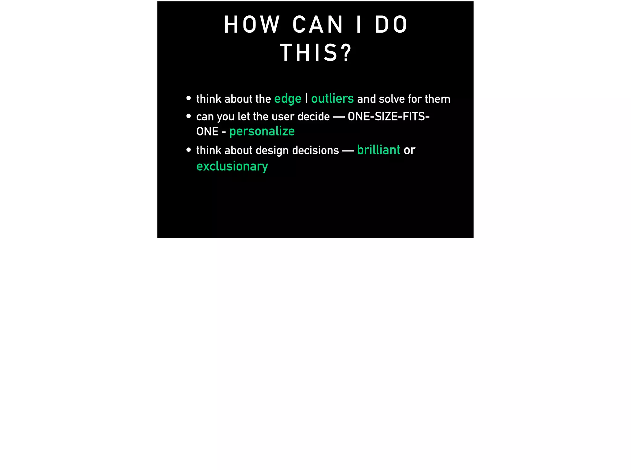 • think about the edge | outliers and solve for them
• can you let the user decide — ONE-SIZE-FITS-
ONE - personalize
• think about design decisions — brilliant or
exclusionary
HOW CAN I DO
THIS?
 