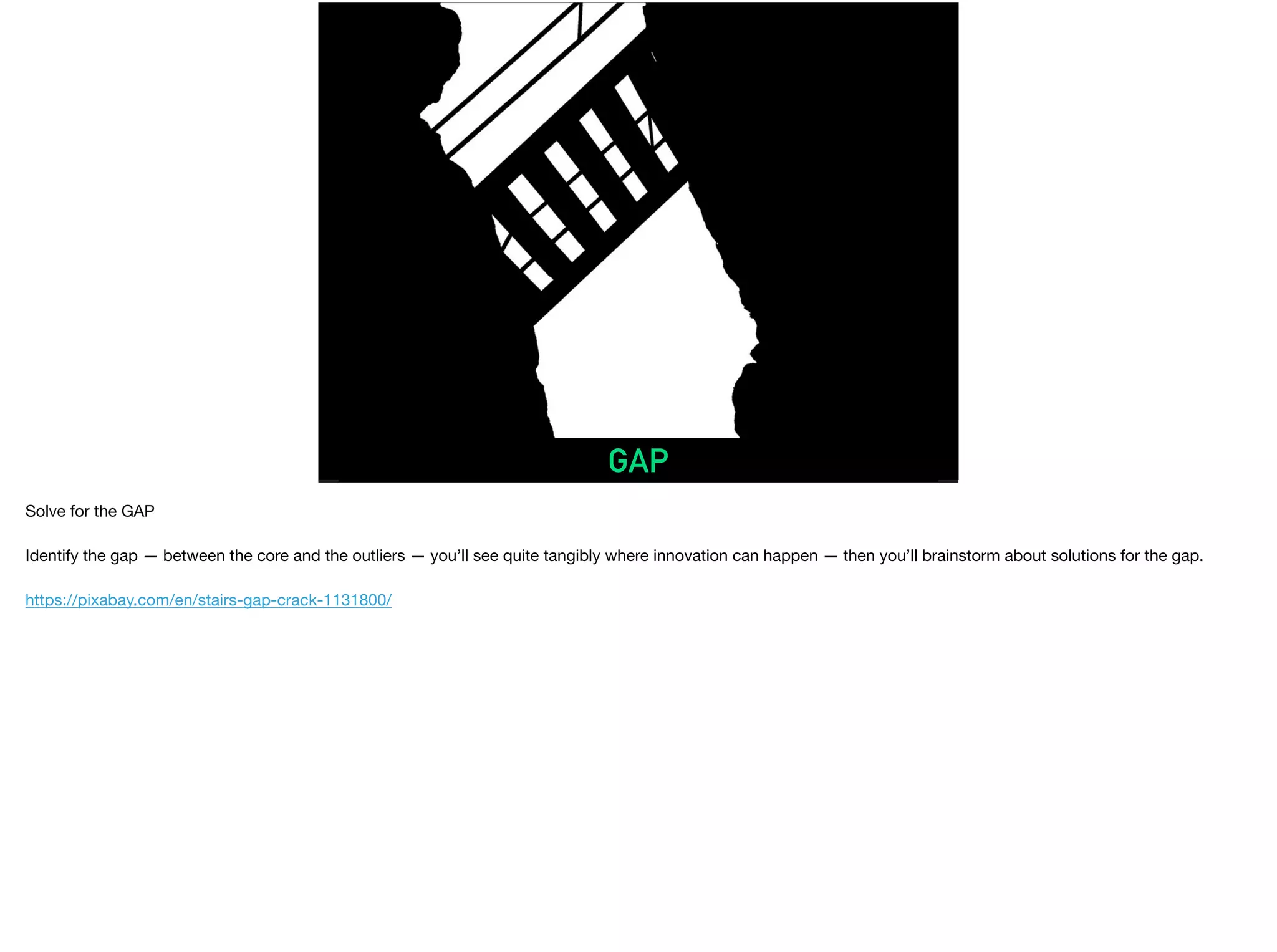GAP
Solve for the GAP

Identify the gap — between the core and the outliers — you’ll see quite tangibly where innovation can happen — then you’ll brainstorm about solutions for the gap.

https://pixabay.com/en/stairs-gap-crack-1131800/
 