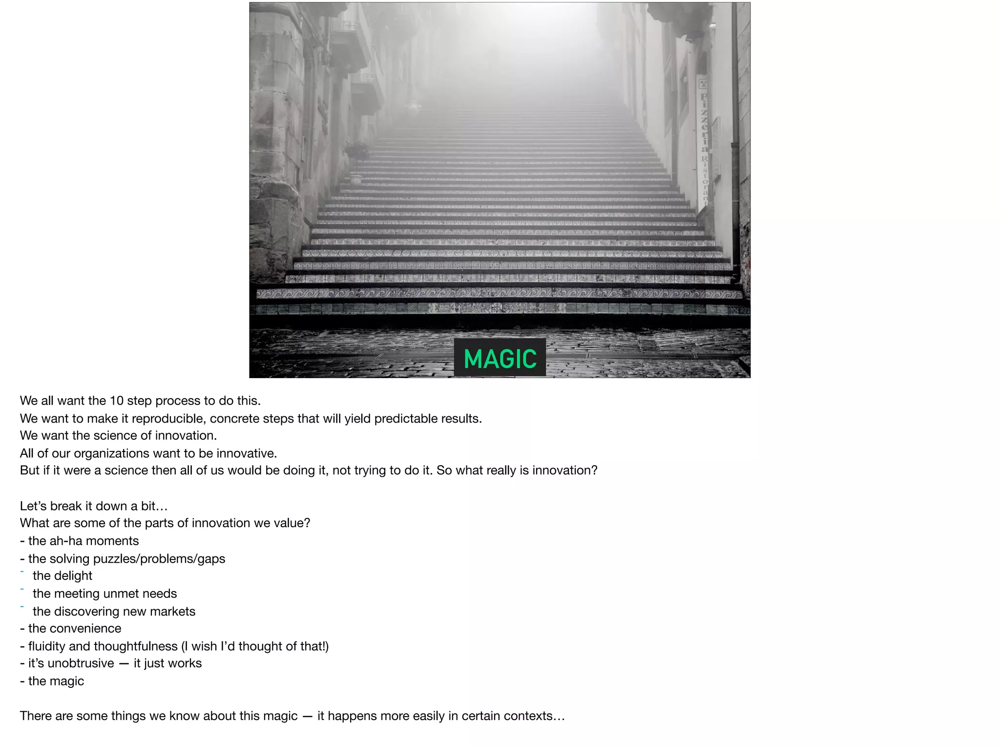 MAGIC
We all want the 10 step process to do this.

We want to make it reproducible, concrete steps that will yield predictable results.

We want the science of innovation.

All of our organizations want to be innovative.

But if it were a science then all of us would be doing it, not trying to do it. So what really is innovation?

Let’s break it down a bit…

What are some of the parts of innovation we value?

- the ah-ha moments 

- the solving puzzles/problems/gaps 

- the delight 

- the meeting unmet needs

- the discovering new markets

- the convenience 

- ﬂuidity and thoughtfulness (I wish I’d thought of that!)

- it’s unobtrusive — it just works

- the magic

There are some things we know about this magic — it happens more easily in certain contexts…

 