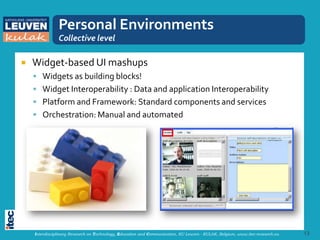 Personal Environments
               Collective level

   Widget-based UI mashups
     Widgets as building blocks!
     Widget Interoperability : Data and application Interoperability
     Platform and Framework: Standard components and services
     Orchestration: Manual and automated




    Interdisciplinary Research on Technology, Education and Communication, KU Leuven - KULAK, Belgium, www.itec-research.eu   13
 