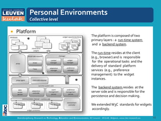 Personal Environments
               Collective level

   Platform
                                                                           The platform is composed of two
                                                                           primary layers : a run-time system
                                                                           and a backend system.

                                                                           The run-time resides at the client
                                                                           (e.g., browser) and is responsible
                                                                            for the operational tasks and the
                                                                           delivery of standard platform
                                                                           services (e.g., preference
                                                                           management) to the widget
                                                                           instances.

                                                                           The backend system resides at the
                                                                           server side and is responsible for the
                                                                           persistence and decision making.

                                                                           We extended W3C standards for widgets
                                                                           accordingly.

    Interdisciplinary Research on Technology, Education and Communication, KU Leuven - KULAK, Belgium, www.itec-research.eu   15
 