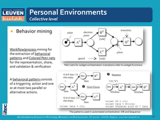 Personal Environments
                Collective level

   Behavior mining


Workflow/process mining for
the extraction of behavioral
patterns and Colored Petri nets
for the representation, share,
                                                  Petri nets for widget orchestration: transitions refer to widget functions
and validation & verification


A behavioral pattern consists
of a triggering action and one
or at most two parallel or
alternative actions.




                                                       The patterns used in automated orchestration: OR and Sequence
     Interdisciplinary Research on Technology, Education and Communication, KU Leuven - KULAK, Belgium, www.itec-research.eu   16
 