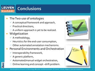 Conclusions

   The Two-use of ontologies
     A conceptual framework and approach,
     Practical directions,
     A uniform approach is yet to be realized.
   Widgetization
     A methodology,
     Heuristics for the end-user consumption,
     Other automated annotation mechanisms.
   Personal Environments and Orchestration
     Interoperability framework,
     A generic platform,
     Automated/manual widget orchestration,
     Online learning and concept –drift problem.
    Interdisciplinary Research on Technology, Education and Communication, KU Leuven - KULAK, Belgium, www.itec-research.eu   18
 