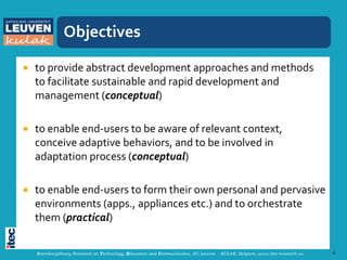 Objectives

   to provide abstract development approaches and methods
    to facilitate sustainable and rapid development and
    management (conceptual)

   to enable end-users to be aware of relevant context,
    conceive adaptive behaviors, and to be involved in
    adaptation process (conceptual)

   to enable end-users to form their own personal and pervasive
    environments (apps., appliances etc.) and to orchestrate
    them (practical)

    Interdisciplinary Research on Technology, Education and Communication, KU Leuven - KULAK, Belgium, www.itec-research.eu   4
 