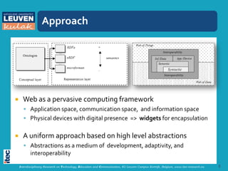Approach




     Web as a pervasive computing framework
       Application space, communication space, and information space
       Physical devices with digital presence => widgets for encapsulation


     A uniform approach based on high level abstractions
       Abstractions as a medium of development, adaptivity, and
           interoperability
    Interdisciplinary Research on Technology, Education and Communication, KU Leuven Campus Kortrijk, Belgium, www.itec-research.eu   5
 