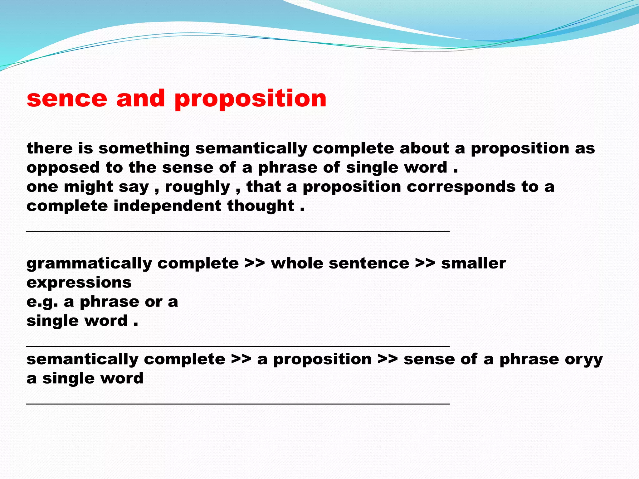 sence and proposition 
there is something semantically complete about a proposition as 
opposed to the sense of a phrase of single word . 
one might say , roughly , that a proposition corresponds to a 
complete independent thought . 
_____________________________________________________ 
grammatically complete >> whole sentence >> smaller 
expressions 
e.g. a phrase or a 
single word . 
_____________________________________________________ 
semantically complete >> a proposition >> sense of a phrase oryy 
a single word 
_____________________________________________________ 
 