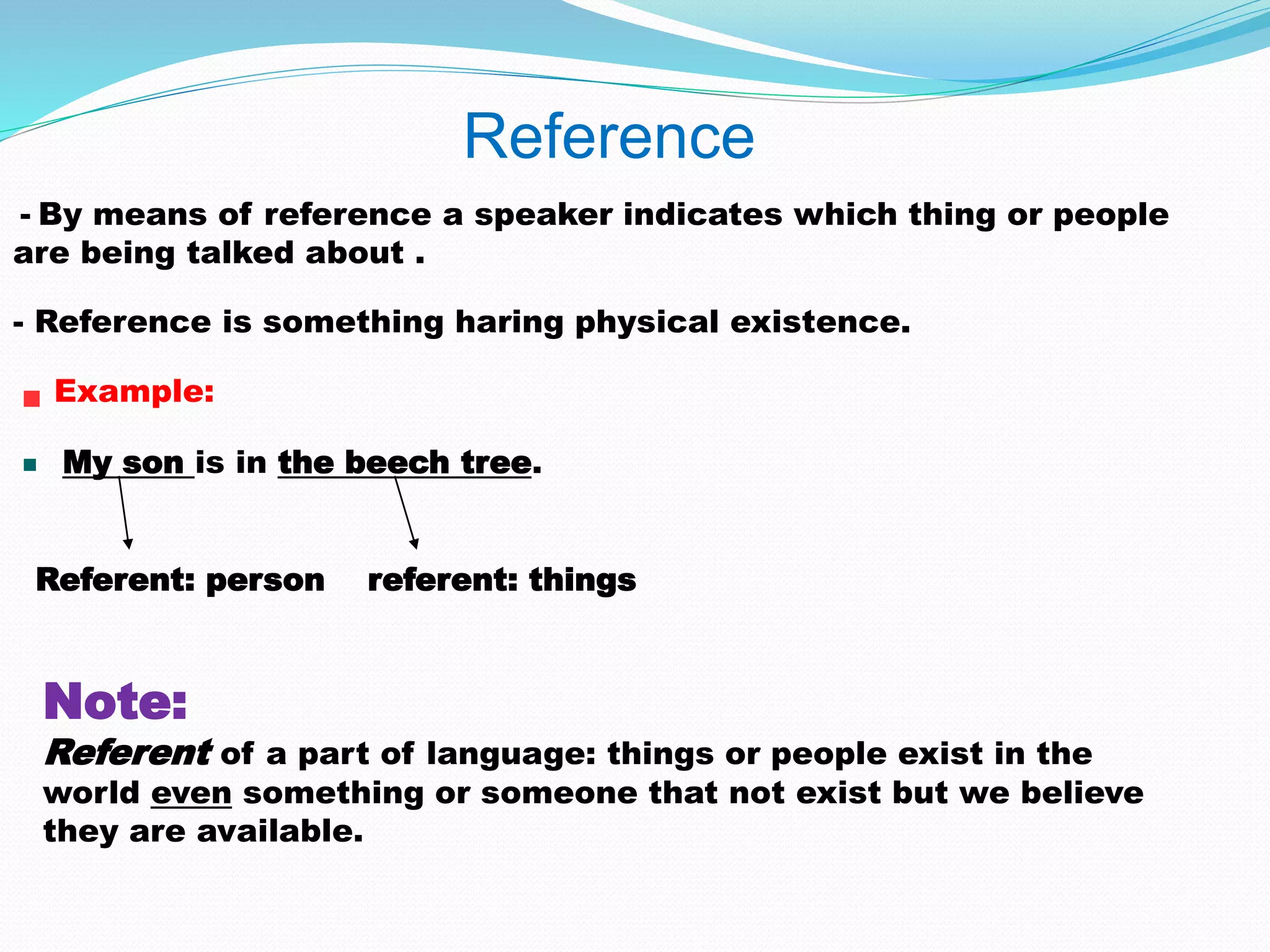 Reference 
- By means of reference a speaker indicates which thing or people 
are being talked about . 
- Reference is something haring physical existence. 
Example: 
My son is in the beech tree. 
Referent: person referent: things 
Note: 
Referent of a part of language: things or people exist in the 
world even something or someone that not exist but we believe 
they are available. 
 