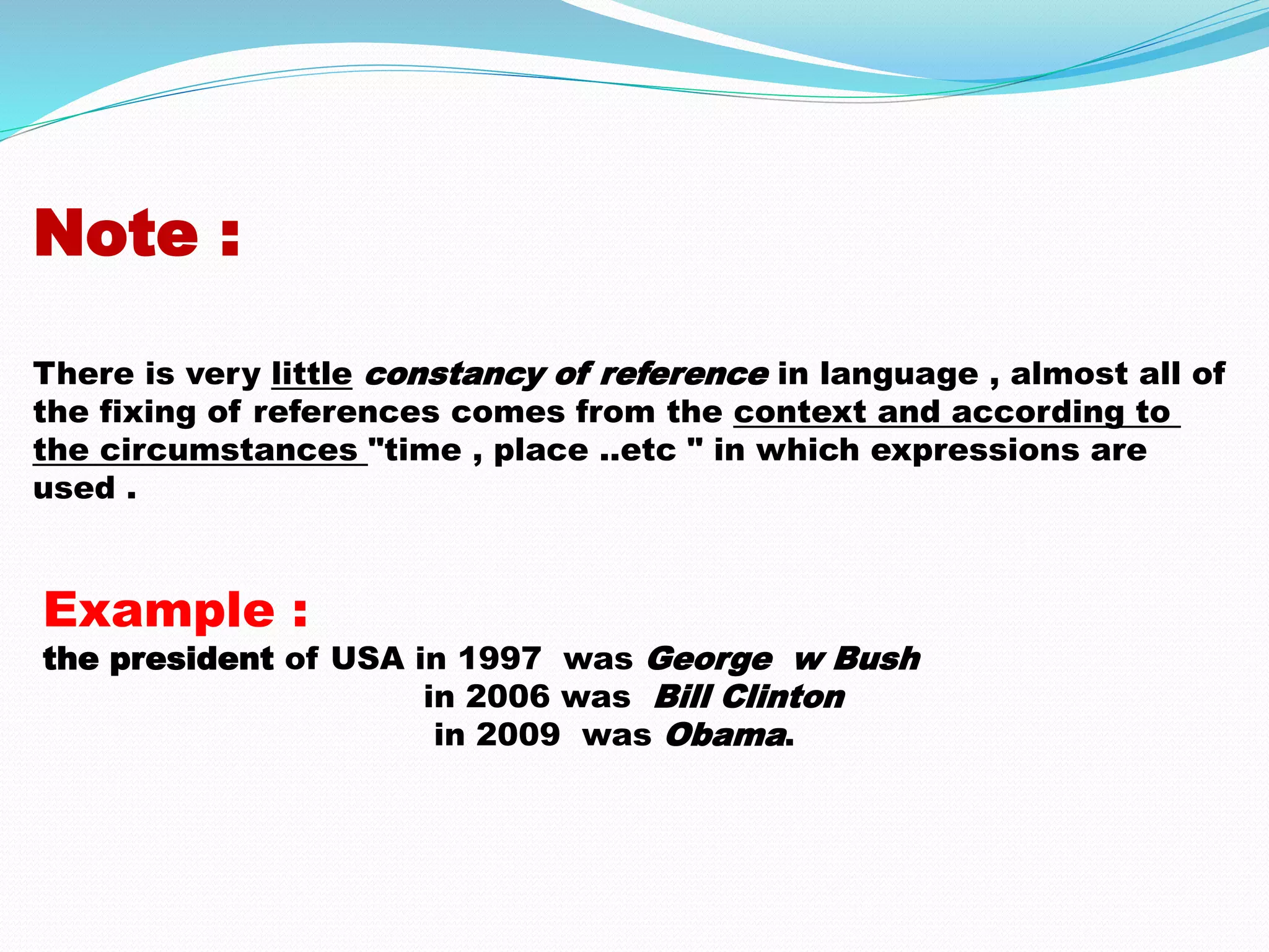 Note : 
There is very little constancy of reference in language , almost all of 
the fixing of references comes from the context and according to 
the circumstances "time , place ..etc " in which expressions are 
used . 
Example : 
the president of USA in 1997 was George w Bush 
in 2006 was Bill Clinton 
in 2009 was Obama. 
 