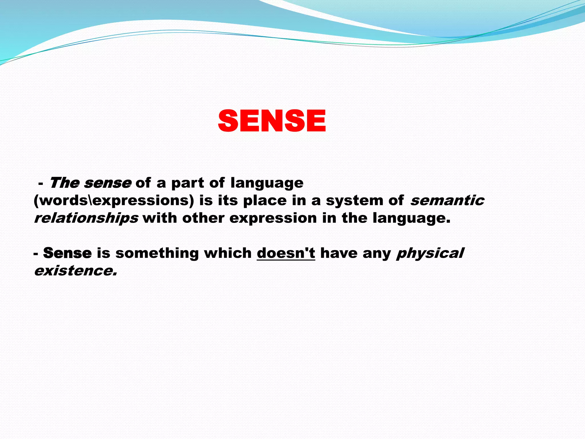 SENSE 
- The sense of a part of language 
(wordsexpressions) is its place in a system of semantic 
relationships with other expression in the language. 
- Sense is something which doesn't have any physical 
existence. 
 