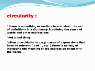 circularity : 
* there is something essential circular about the set 
of definitions in a dictionary & defining the sense of 
words and other expressions . 
*not a bad thing 
*often unavoidable >> ( e.g. cases of expressions that 
have no referent " and " , etc. ) there is no way of 
indicating the meaning of the expression exept with 
the words 
 