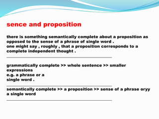 sence and proposition 
there is something semantically complete about a proposition as 
opposed to the sense of a phrase of single word . 
one might say , roughly , that a proposition corresponds to a 
complete independent thought . 
_____________________________________________________ 
grammatically complete >> whole sentence >> smaller 
expressions 
e.g. a phrase or a 
single word . 
_____________________________________________________ 
semantically complete >> a proposition >> sense of a phrase oryy 
a single word 
_____________________________________________________ 
 