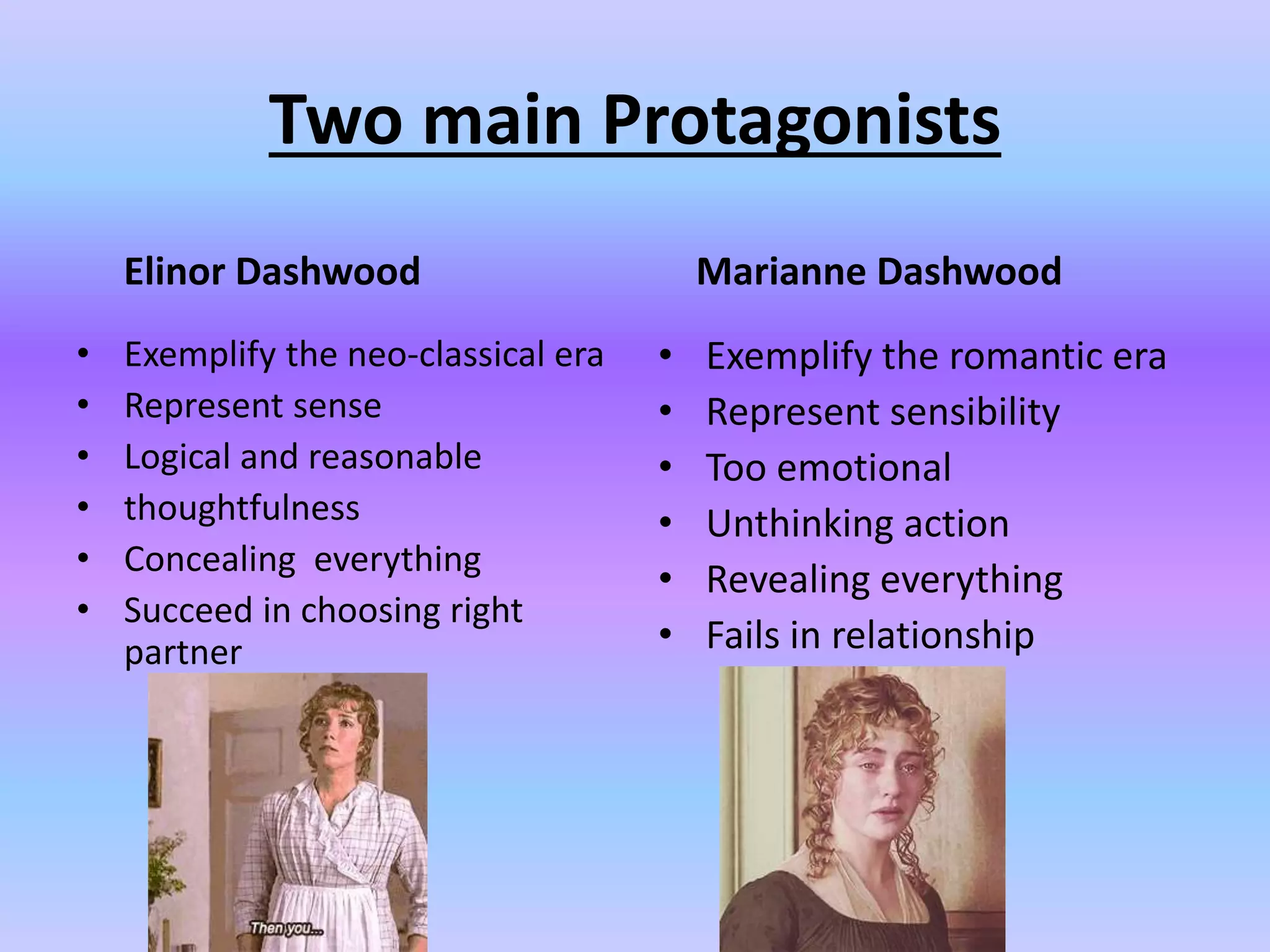 Two main Protagonists
Elinor Dashwood
• Exemplify the neo-classical era
• Represent sense
• Logical and reasonable
• thoughtfulness
• Concealing everything
• Succeed in choosing right
partner
Marianne Dashwood
• Exemplify the romantic era
• Represent sensibility
• Too emotional
• Unthinking action
• Revealing everything
• Fails in relationship