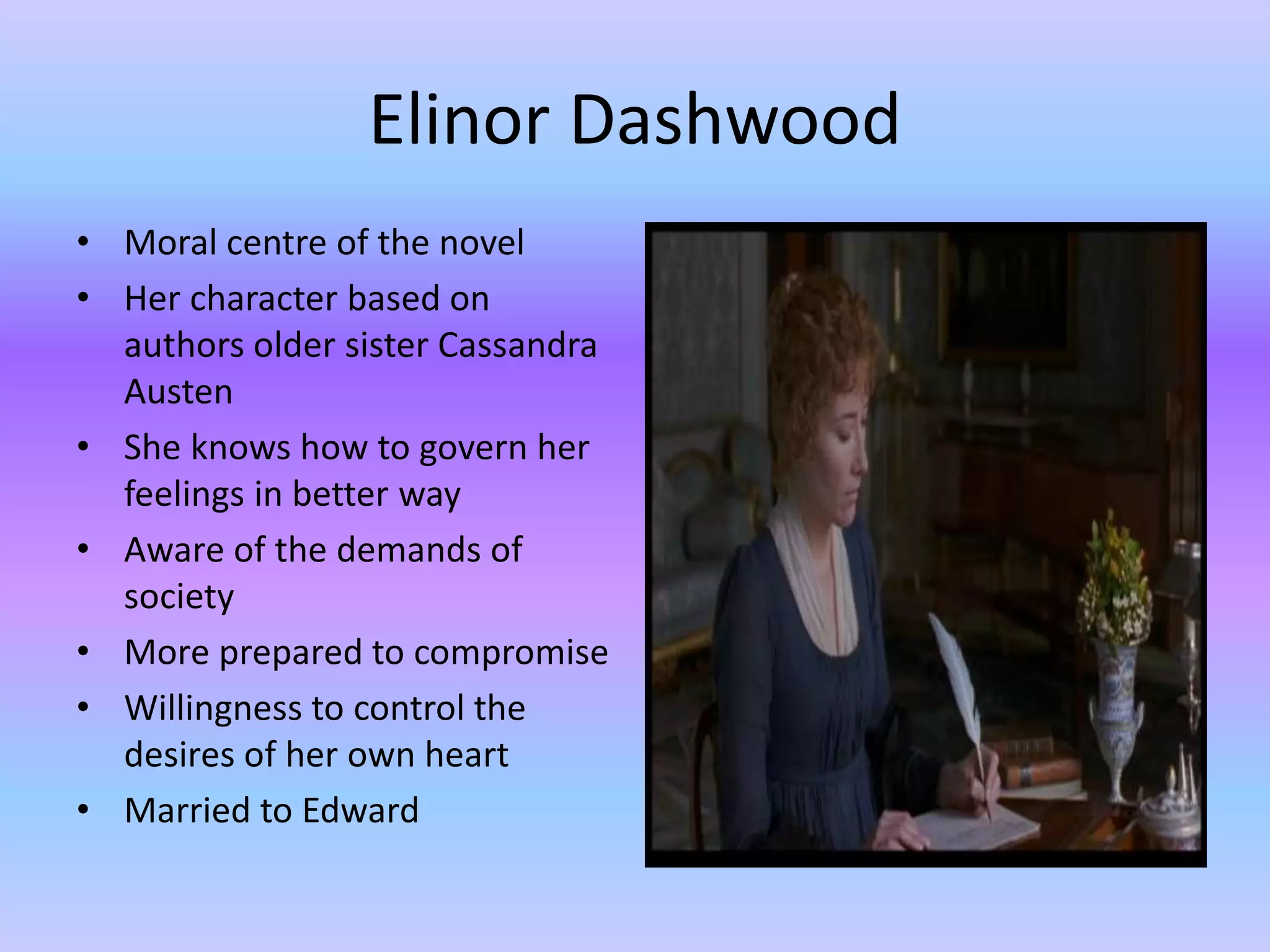 Elinor Dashwood
• Moral centre of the novel
• Her character based on
authors older sister Cassandra
Austen
• She knows how to govern her
feelings in better way
• Aware of the demands of
society
• More prepared to compromise
• Willingness to control the
desires of her own heart
• Married to Edward