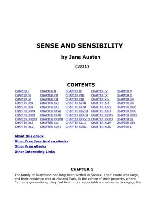 SENSE AND SENSIBILITY
                                by Jane Austen
                                          (1811)




                                     CONTENTS
CHAPTER   I       CHAPTER   II       CHAPTER   III       CHAPTER   IV      CHAPTER   V
CHAPTER   VI      CHAPTER   VII      CHAPTER   VIII      CHAPTER   IX      CHAPTER   X
CHAPTER   XI      CHAPTER   XII      CHAPTER   XIII      CHAPTER   XIV     CHAPTER   XV
CHAPTER   XVI     CHAPTER   XVII     CHAPTER   XVIII     CHAPTER   XIX     CHAPTER   XX
CHAPTER   XXI     CHAPTER   XXII     CHAPTER   XXIII     CHAPTER   XXIV    CHAPTER   XXV
CHAPTER   XXVI    CHAPTER   XXVII    CHAPTER   XXVIII    CHAPTER   XXIX    CHAPTER   XXX
CHAPTER   XXXI    CHAPTER   XXXII    CHAPTER   XXXIII    CHAPTER   XXXIV   CHAPTER   XXXV
CHAPTER   XXXVI   CHAPTER   XXXVII   CHAPTER   XXXVIII   CHAPTER   XXXIX   CHAPTER   XL
CHAPTER   XLI     CHAPTER   XLII     CHAPTER   XLIII     CHAPTER   XLIV    CHAPTER   XLV
CHAPTER   XLVI    CHAPTER   XLVII    CHAPTER   XLVIII    CHAPTER   XLIX    CHAPTER   L


About this eBook
Other Free Jane Austen eBooks
Other Free eBooks
Other Interesting Links




                                       CHAPTER 1
The family of Dashwood had long been settled in Sussex. Their estate was large,
and their residence was at Norland Park, in the centre of their property, where,
for many generations, they had lived in so respectable a manner as to engage the
 
