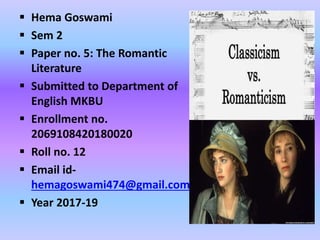  Hema Goswami
 Sem 2
 Paper no. 5: The Romantic
Literature
 Submitted to Department of
English MKBU
 Enrollment no.
2069108420180020
 Roll no. 12
 Email id-
hemagoswami474@gmail.com
 Year 2017-19
 