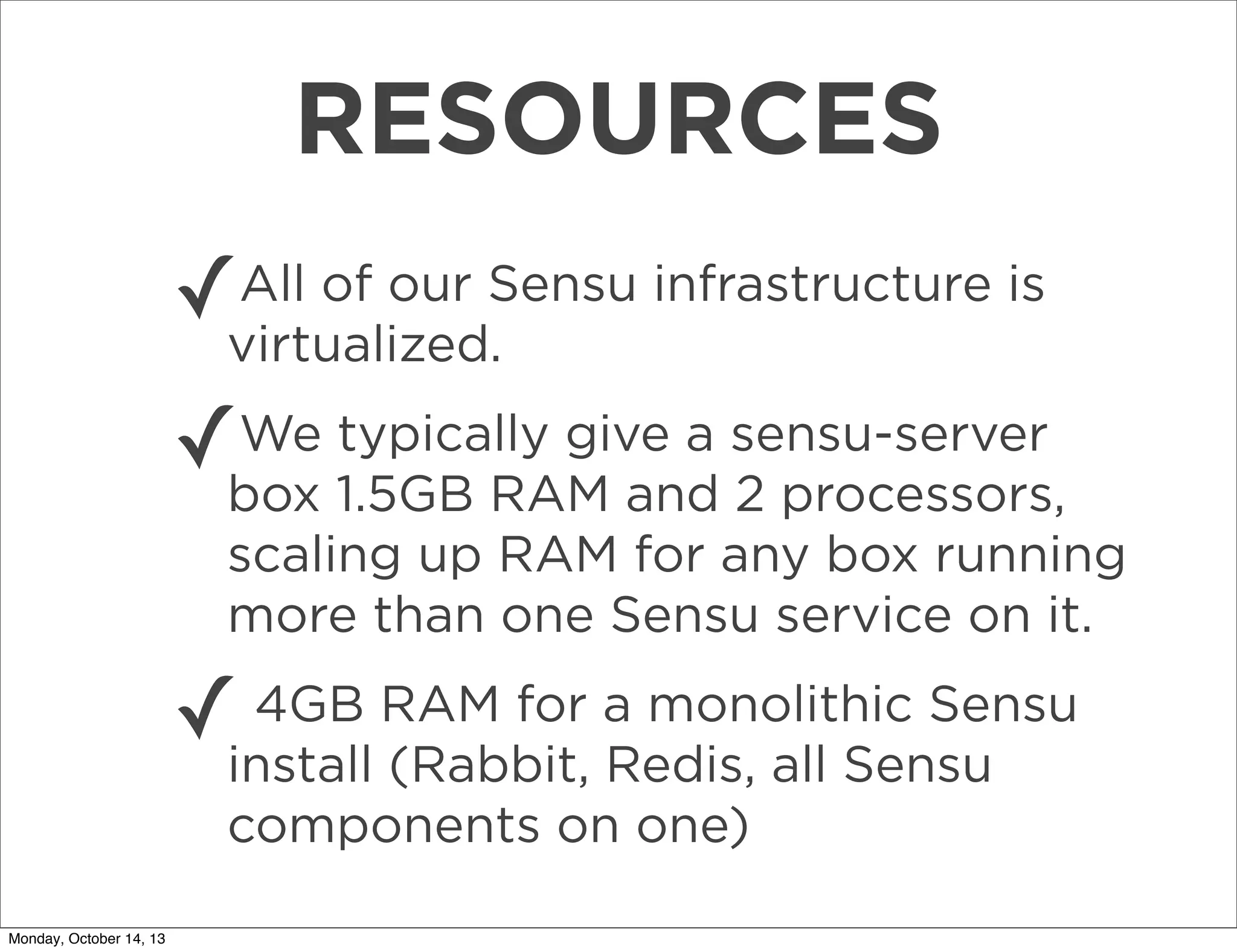 RESOURCES
All of our
✓virtualized.Sensu infrastructure is
We typically give a
✓box 1.5GB RAM and sensu-server
2 processors,
scaling up RAM for any box running
more than one Sensu service on it.
4GB
✓install RAM for a monolithic Sensu
(Rabbit, Redis, all Sensu
components on one)
Monday, October 14, 13

 