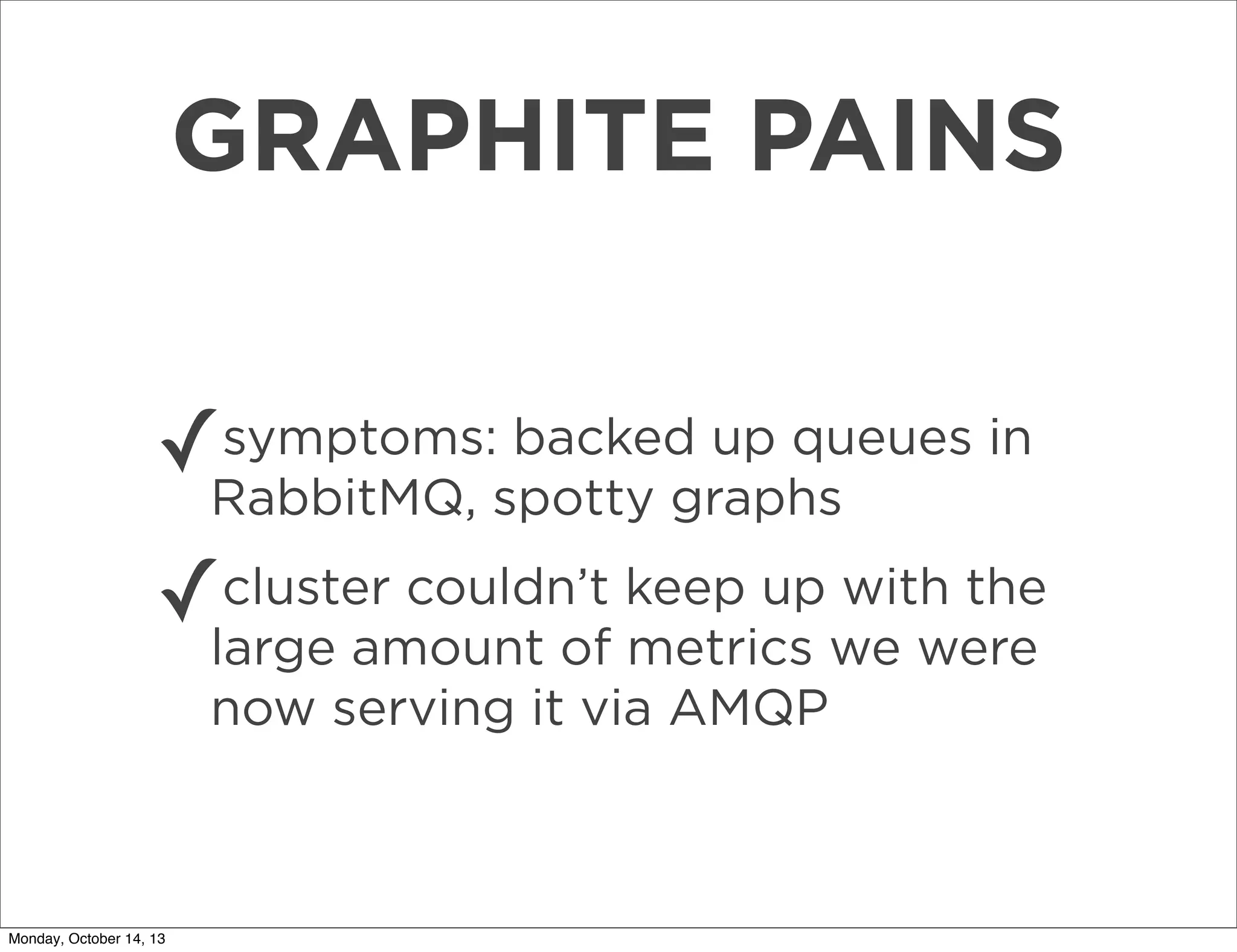 GRAPHITE PAINS
symptoms: backed up queues in
✓RabbitMQ, spotty graphs
cluster couldn’t
with the
✓large amount of keep upwe were
metrics
now serving it via AMQP

Monday, October 14, 13

 