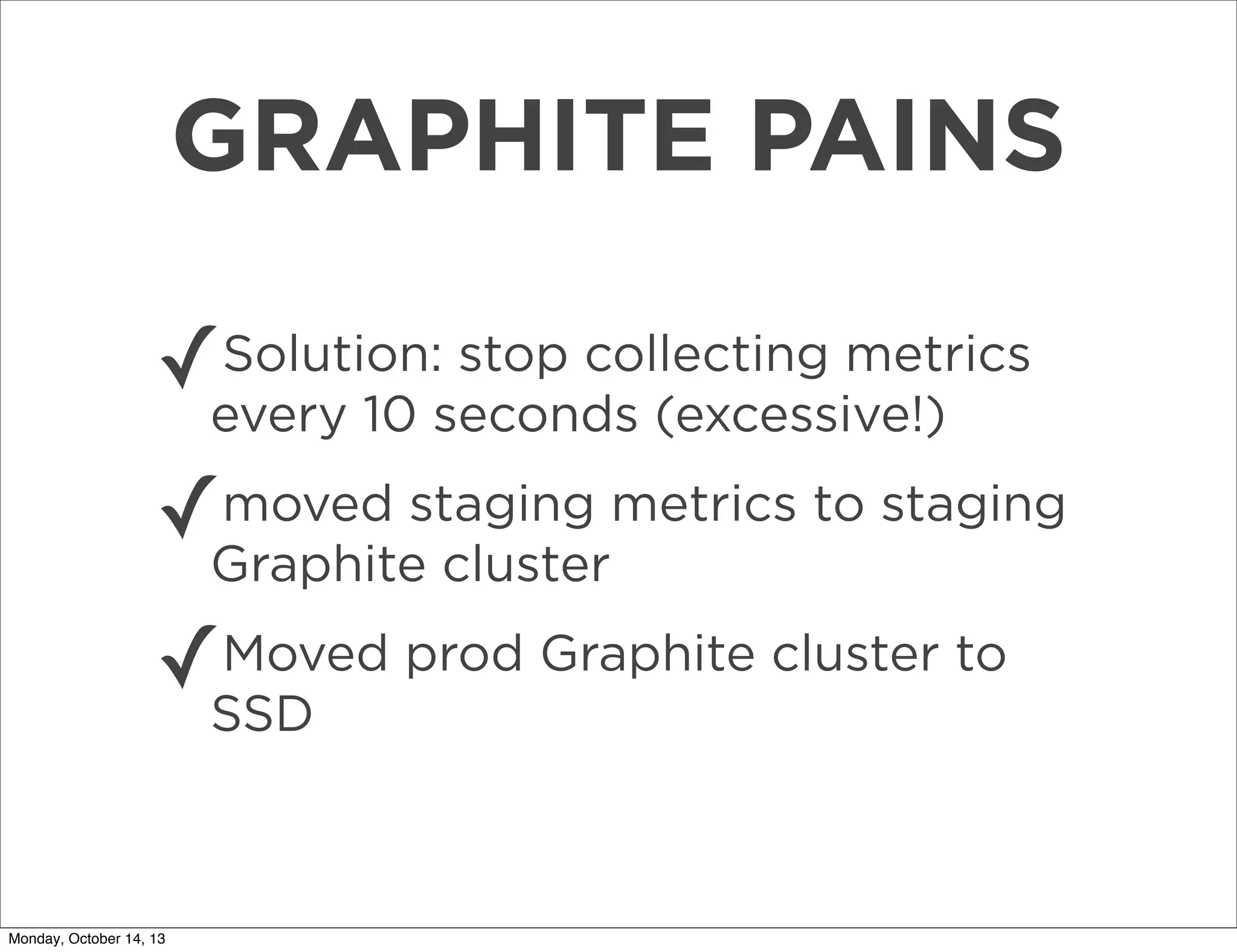 GRAPHITE PAINS
✓

Solution: stop collecting metrics
every 10 seconds (excessive!)

✓

moved staging metrics to staging
Graphite cluster

✓

Moved prod Graphite cluster to
SSD

Monday, October 14, 13

 