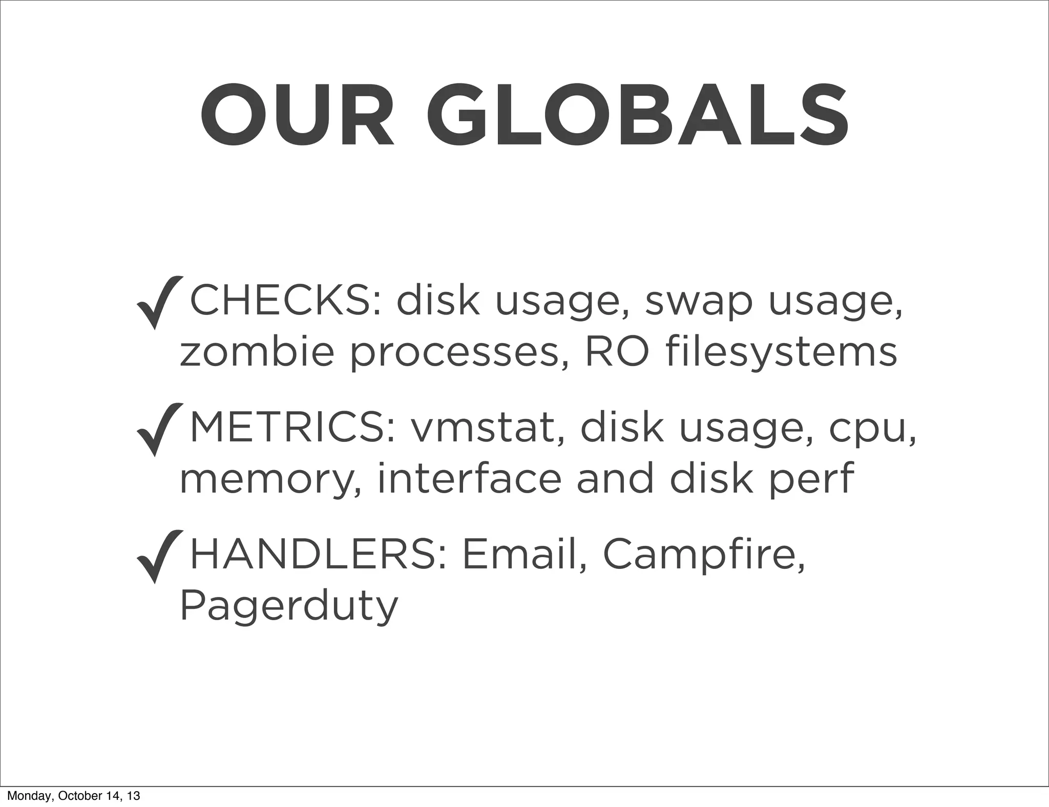 OUR GLOBALS
✓

CHECKS: disk usage, swap usage,
zombie processes, RO ﬁlesystems

✓

METRICS: vmstat, disk usage, cpu,
memory, interface and disk perf

✓

HANDLERS: Email, Campﬁre,
Pagerduty

Monday, October 14, 13

 