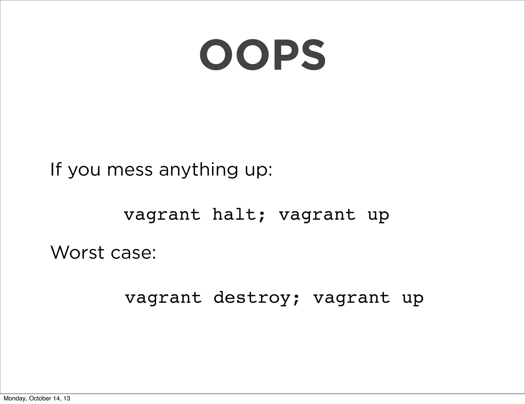 OOPS
If you mess anything up:
vagrant halt; vagrant up
Worst case:
vagrant destroy; vagrant up

Monday, October 14, 13

 