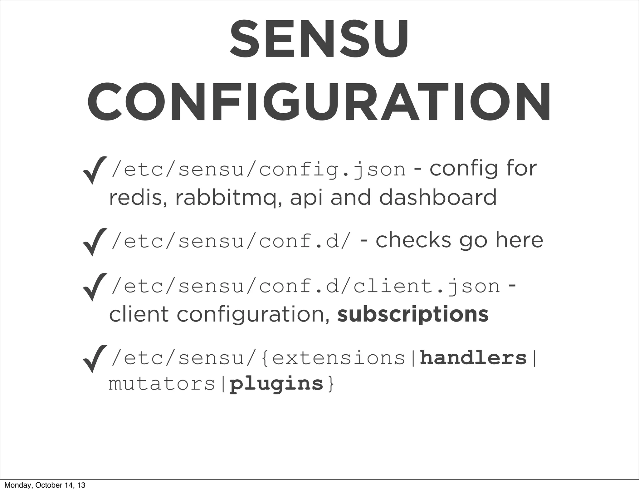 SENSU
CONFIGURATION
✓/etc/sensu/config.json - conﬁg for
redis, rabbitmq, api and dashboard

✓/etc/sensu/conf.d/ - checks go here
✓/etc/sensu/conf.d/client.json client conﬁguration, subscriptions

✓

/etc/sensu/{extensions|handlers|
mutators|plugins}

Monday, October 14, 13

 