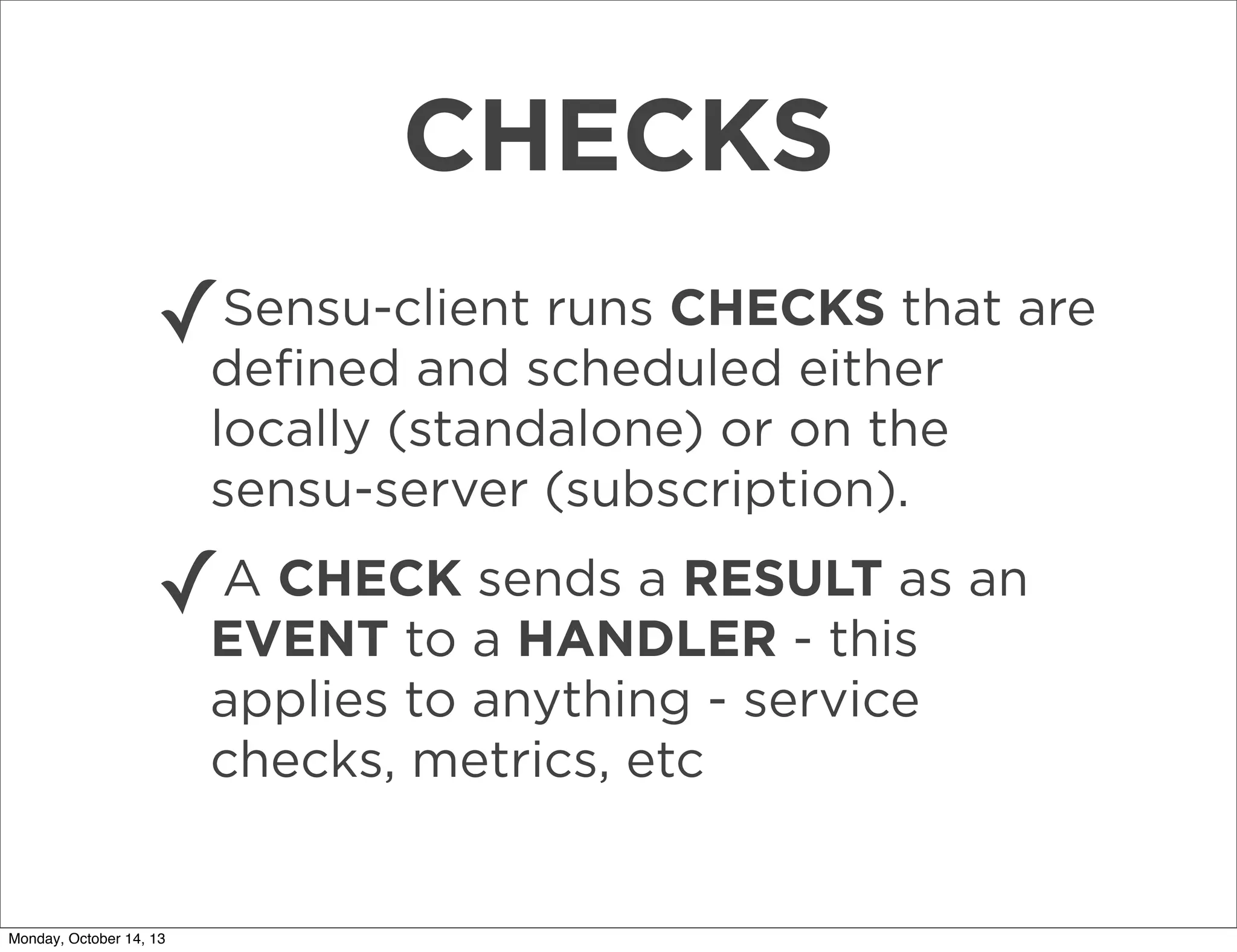 CHECKS
Sensu-client runs CHECKS that
✓deﬁned and scheduled either are
locally (standalone) or on the
sensu-server (subscription).
A CHECK sends a RESULT as
✓EVENT to a HANDLER - this an
applies to anything - service
checks, metrics, etc

Monday, October 14, 13

 
