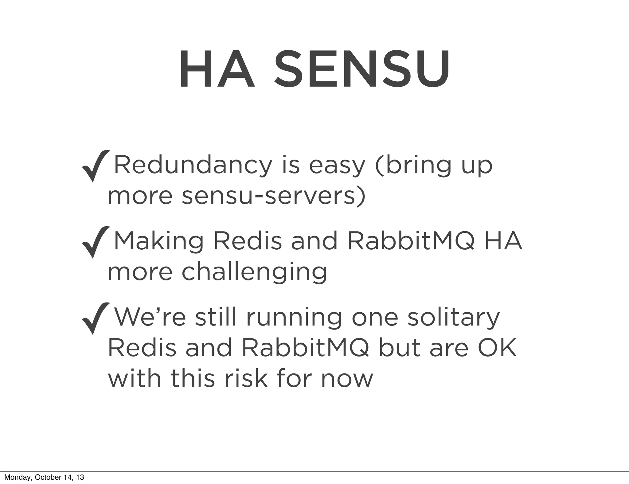 HA SENSU
✓

Redundancy is easy (bring up
more sensu-servers)

✓

Making Redis and RabbitMQ HA
more challenging

✓

We’re still running one solitary
Redis and RabbitMQ but are OK
with this risk for now

Monday, October 14, 13

 