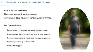 Проблемы наших пользователей 
Алиса, 27 лет, замужем. 
Потеряла зрение 6 месяцев назад. 
Активный и общительный человек, любит гулять. 
Проблемы Алисы: 
• Бордюры и ступеньки (нижние препятствия) 
• Ориентация на перекрестках и в потоке людей 
• Поиск пешеходного перехода и входа в здание 
• Прохождение через турникеты 
• Поиск маршрута 
 