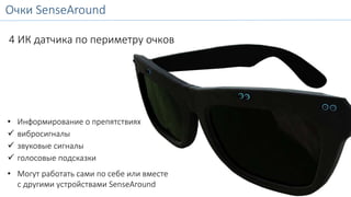 Очки SenseAround 
SenseAround Glasses 
4 ИК датчика по периметру очков 
• Информирование о препятствиях 
 вибросигналы 
 звуковые сигналы 
 голосовые подсказки 
• Могут работать сами по себе или вместе 
с другими устройствами SenseAround 
 