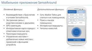 Мобильное приложение SenseAround 
SenseAroundMobile 
Основные функции: 
• Взаимодействие с браслетом 
и очками SenseAround; 
• Экстренная связь с 
родственниками и друзьями; 
• GPS навигация; 
• Интерактивная карта города с 
отметками опасных зон; 
• Прокладка маршрута; 
• Управление жестами + 
добавление новых жестов с 
привязкой к функциям 
устройств. 
Дополнительные функции: 
• Сеть Walkie-Talkie для 
слепых и их помощников; 
• Поиск и вызов 
помощника; 
• Интересные маршруты; 
• Читалка новостей. 
 
