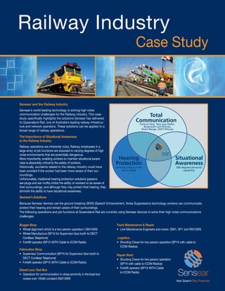 Railway Industry
                                                                                         Case Study


Sensear and the Railway Industry
Sensear’s world leading technology is solving high noise
communication challenges for the Railway industry. This case
study speciﬁcally highlights the solutions Sensear has delivered
                                                                                            Total
to Queensland Rail, one of Australia’s leading railway infrastruc-                       Communication
                                                                                             Face-to-face, Two-way Radio,
ture and network operators. These solutions can be applied to a                                 Bluetooth Cell Phones,
                                                                                              Short Range, DECT Phones
broad range of railway operations.
The Importance of Situational Awareness
to the Railway Industry
Railway operations are inherently noisy. Railway employees in a
large array of job functions are exposed to varying degrees of high
noise environments that are potentially dangerous.
More importantly, enabling workers to maintain situational aware-         Hearing                                           Situational
ness is absolutely critical to the safety of workers.                    Protection                                         Awareness
Historically, accidents related to the railway industry could have       Limiting output in the                             360 degrees binaural
been avoided if the worker had been more aware of their sur-                  ear to 82dB                                        capability
roundings.
Unfortunately, traditional hearing protection solutions (passive
ear-plugs and ear muffs) inhibit the ability of workers to be aware of
their surroundings, and although they may protect their hearing, they
diminish the ability to have situational awareness.
Sensear’s Solutions
Because Sensear devices use the ground breaking SENS (Speech Enhancement, Noise Suppression) technology workers can communicate,
protect their hearing and remain aware of their surroundings.
The following operations and job functions at Queensland Rail are currently using Sensear devices to solve their high noise communications
challenges:

Boggie Shop                                                               Track Maintenance & Repair
• Wheel alignment which is a two person operation ( SM1XSR)               • Line Maintenance Engineers and crews (SM1, SP1 and SM1XSR)
• Wheel Manufacture (SP1X for Supervisor blue tooth to DECT
  Cordless Telephone)                                                      Logistics
• Forklift operator (SP1X WITH Cable to ICOM Radio)                       • Shunting Crews for two person operation (SP1X with cable to
                                                                             ICOM Radios)
Fabrication Shop
• Supervisor Communication (SP1X for Supervisor blue tooth to             Repair Shed
  DECT Cordless Telephone)                                                • Shunting Crews for two person operation
• Forklift operator (SP1X WITH Cable to ICOM Radio)                         (SP1X with cable to ICOM Radios)
                                                                          • Forklift operator (SP1X WITH Cable
Diesel Loco Test Box
                                                                            to ICOM Radio)
• Operators for communication in close proximity in the load box
  noises over 105db constant (SM1XSR)
 