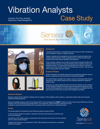 Vibration Analysts
Customer: Rio Tinto, Australia
Department: Asset Management                                                                 Case Study



                                                                  Background:
                                                                  “Condition Monitoring” is a specialist area that focuses on plant maintenance
                                                                  and the detection of faults in rotating machines.

                                                                  Vibration Analysts are the specialists who are trained to detect the faults of any
                                                                  rotating machine (pumps, motors, generators) and to sound the alert about
                                                                  problems before they become signiﬁcant and expensive.

                                                                  Today, Vibration Analysts use a range of smart sensors that allow faults to be
                                                                  predicted before they occur. They use listening/audio ampliﬁers, sensors and
                                                                  headsets to listen to the sound that the bearings make while the machine is
                                                                  rotating. Often they use this method when lubricating a machine - they can hear
                                                                  when enough grease has been inserted.

                                                                  Customer Problem:
                                                                  Vibration Analysts are continually exposed to loud, sometimes dangerous noise on
                                                                  the job, in particular, the noise coming out of the listening ampliﬁers.

                                                                  As a result Vibration Analysts have a higher chance of contracting noise-induced
                                                                  hearing loss which affects people who are constantly exposed to dangerous
                                                                  levels of noise.

                                                                  Because of an existing relationship, Rio Tinto turned to Sensear to ﬁnd a solution
                                                                  for their Vibration Analysts that would reduce their exposure to dangerous noise
                                                                  levels while still being able to use their existing equipment. In particular, Rio Tinto
                                                                  saw this as part of their duty of care to their employees’ well being.


Sensear’s Solution:
Sensear worked with the Vibration Analysts and the supplier of their Analyser units to deliver a customized solution that did not require
replacing existing equipment.

Sensear developed special cords for the Sensear SM1 units and adapted the SENS™ software so they could connect effectively with the
Analyser units. By connecting the Sensear SM1’s to the Analyser units the Vibration Analysts are never
exposed to noise levels above 82db even during high impact, continuous or intermittent noise.

Result:
The results speak for themselves as the following customer quotes conﬁrm:
“I have found the clarity to be great, in particular I like the units shutting out extreme noise
from some bearings.”
“Sometimes I ﬁnd myself cussing in readiness for the loud burst into the ears, but very relieved
when no noise comes through.”
“Sensear has lived up to my expectations 100%. Many thanks to your team for a wonderful
product and support.”
 