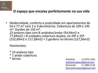 O espaço que encaixa perfeitamente na sua vida


• Modernidade, conforto e praticidade em apartamentos de
  54 e 77 m² com 2 e 3 dormitórios. Cobertura de 109 e 145
  m². Garden de 133 m².
  23 andares tipo com 8 unidades/andar (54,94m2 e
  77,69m2) + 8 unidades cobertura duplex, no 24º e 25º
  (152,69m2 e 117,28m2) + 2 gardens no térreo (127,56m2)
  Pavimentos:
  * 23 andares tipo
  * 1 andar cobertura
  * térreo                               Kubishek       11 8755-1341
                                         kubishek.abyara@gmail.com
                                         Romanelli     11 7886-5110
                                         Romanelli.abyara@gmail.com
 