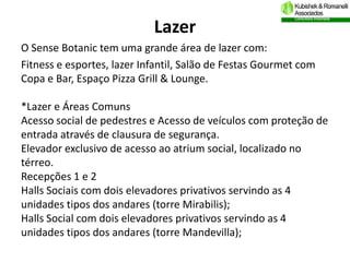 Lazer
O Sense Botanic tem uma grande área de lazer com:
Fitness e esportes, lazer Infantil, Salão de Festas Gourmet com
Copa e Bar, Espaço Pizza Grill & Lounge.

*Lazer e Áreas Comuns
Acesso social de pedestres e Acesso de veículos com proteção de
entrada através de clausura de segurança.
Elevador exclusivo de acesso ao atrium social, localizado no
térreo.
Recepções 1 e 2
Halls Sociais com dois elevadores privativos servindo as 4
unidades tipos dos andares (torre Mirabilis);
Halls Social com dois elevadores privativos servindo as 4
unidades tipos dos andares (torre Mandevilla);
 