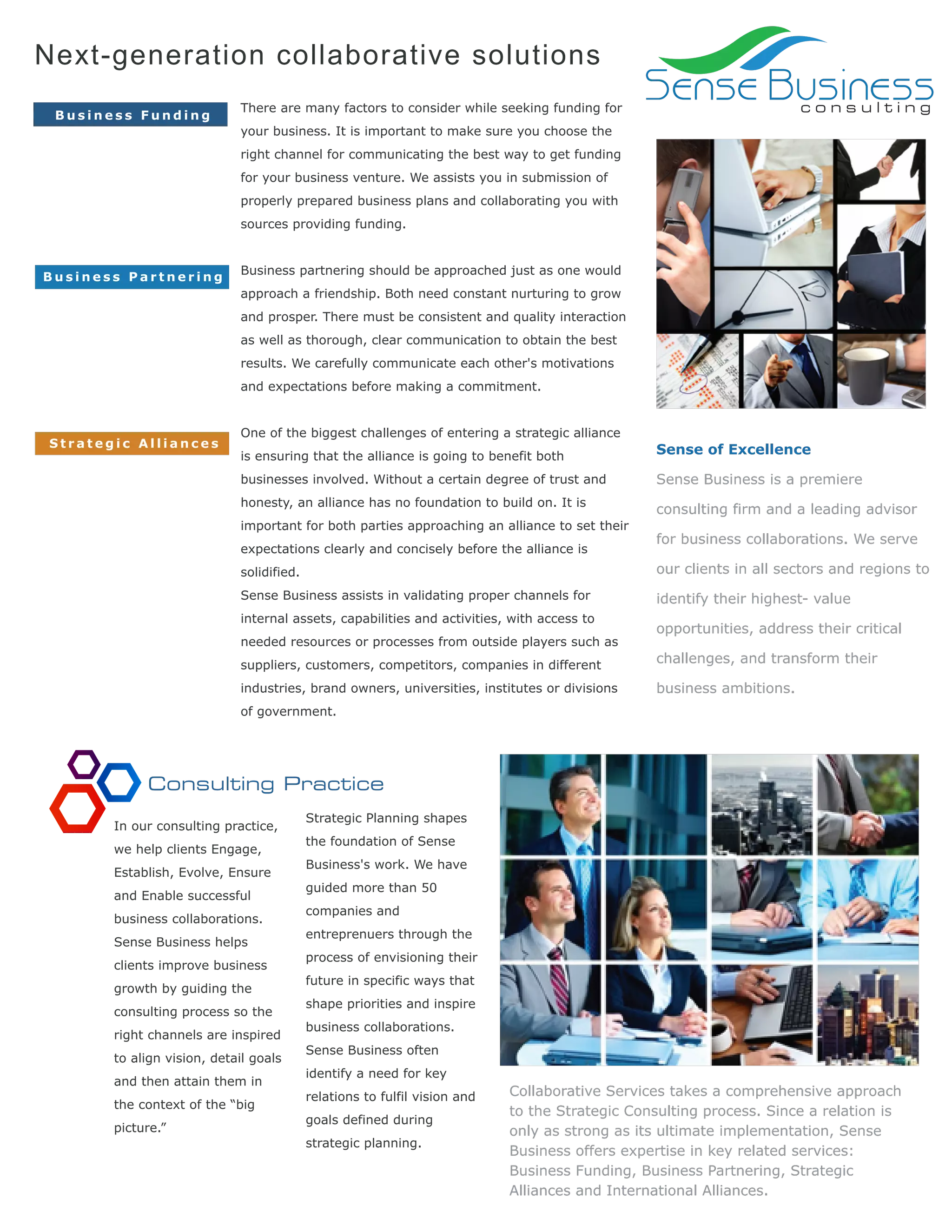 Next-generation collaborative solutions
Business Funding

There are many factors to consider while seeking funding for

Sense Business
consulting

your business. It is important to make sure you choose the
right channel for communicating the best way to get funding
for your business venture. We assists you in submission of
properly prepared business plans and collaborating you with
sources providing funding.

Business Partnering

Business partnering should be approached just as one would
approach a friendship. Both need constant nurturing to grow
and prosper. There must be consistent and quality interaction
as well as thorough, clear communication to obtain the best
results. We carefully communicate each other's motivations
and expectations before making a commitment.

Strategic Alliances

One of the biggest challenges of entering a strategic alliance
is ensuring that the alliance is going to benefit both

Sense of Excellence

businesses involved. Without a certain degree of trust and

Sense Business is a premiere

honesty, an alliance has no foundation to build on. It is

consulting firm and a leading advisor

important for both parties approaching an alliance to set their
expectations clearly and concisely before the alliance is

for business collaborations. We serve

solidified.

our clients in all sectors and regions to

Sense Business assists in validating proper channels for

identify their highest- value

internal assets, capabilities and activities, with access to
needed resources or processes from outside players such as

opportunities, address their critical

suppliers, customers, competitors, companies in different

challenges, and transform their

industries, brand owners, universities, institutes or divisions

business ambitions.

of government.

Consulting Practice
In our consulting practice,
we help clients Engage,
Establish, Evolve, Ensure
and Enable successful
business collaborations.
Sense Business helps
clients improve business
growth by guiding the
consulting process so the
right channels are inspired
to align vision, detail goals
and then attain them in
the context of the “big
picture.”

Strategic Planning shapes
the foundation of Sense
Business's work. We have
guided more than 50
companies and
entreprenuers through the
process of envisioning their
future in specific ways that
shape priorities and inspire
business collaborations.
Sense Business often
identify a need for key
relations to fulfil vision and
goals defined during
strategic planning.

Collaborative Services takes a comprehensive approach
to the Strategic Consulting process. Since a relation is
only as strong as its ultimate implementation, Sense
Business offers expertise in key related services:
Business Funding, Business Partnering, Strategic
Alliances and International Alliances.

 