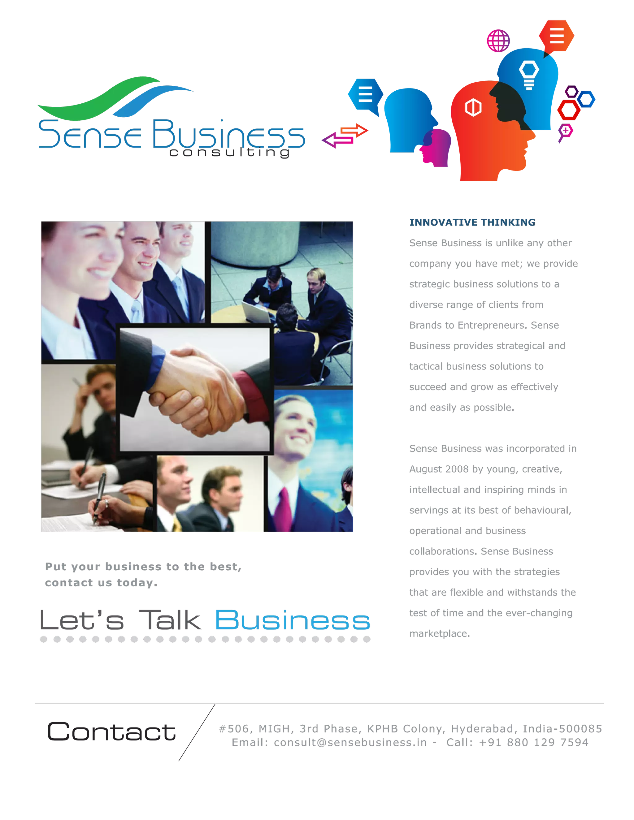 Sense Business
consulting

INNOVATIVE THINKING
Sense Business is unlike any other
company you have met; we provide
strategic business solutions to a
diverse range of clients from
Brands to Entrepreneurs. Sense
Business provides strategical and
tactical business solutions to
succeed and grow as effectively
and easily as possible.

Sense Business was incorporated in
August 2008 by young, creative,
intellectual and inspiring minds in
servings at its best of behavioural,
operational and business
collaborations. Sense Business

Put your business to the best,
contact us today.

that are flexible and withstands the

Let’s T
alk Business

Contact

provides you with the strategies

test of time and the ever-changing
marketplace.

#506, MIGH, 3rd Phase, KPHB Colony, Hyderabad, India-500085
Email: consult@sensebusiness.in - Call: +91 880 129 7594

 