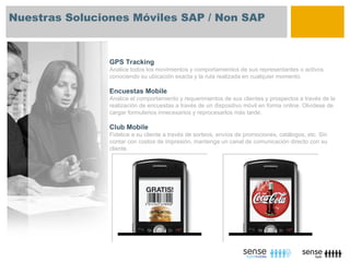 Nuestras Soluciones Móviles SAP / Non SAP



                GPS Tracking
                Analice todos los movimientos y comportamientos de sus representantes o activos
                conociendo su ubicación exacta y la ruta realizada en cualquier momento.

                Encuestas Mobile
                Analice el comportamiento y requerimientos de sus clientes y prospectos a través de la
                realización de encuestas a través de un dispositivo móvil en forma online. Olvídese de
                cargar formularios innecesarios y reprocesarlos más tarde.

                Club Mobile
                Fidelice a su cliente a través de sorteos, envíos de promociones, catálogos, etc. Sin
                contar con costos de impresión, mantenga un canal de comunicación directo con su
                cliente.
 
