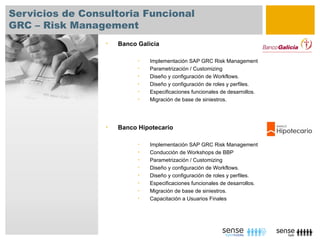 Servicios de Consultoria Funcional
GRC – Risk Management
                 •   Banco Galicia

                           •   Implementación SAP GRC Risk Management
                           •   Parametrización / Customizing
                           •   Diseño y configuración de Workflows.
                           •   Diseño y configuración de roles y perfiles.
                           •   Especificaciones funcionales de desarrollos.
                           •   Migración de base de siniestros.




                 •   Banco Hipotecario

                           •   Implementación SAP GRC Risk Management
                           •   Conducción de Workshops de BBP
                           •   Parametrización / Customizing
                           •   Diseño y configuración de Workflows.
                           •   Diseño y configuración de roles y perfiles.
                           •   Especificaciones funcionales de desarrollos.
                           •   Migración de base de siniestros.
                           •   Capacitación a Usuarios Finales
 