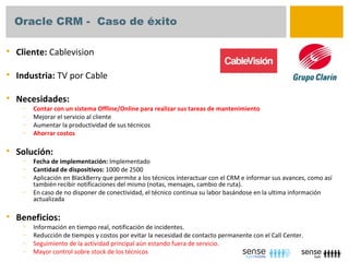 Oracle CRM - Caso de éxito

   Cliente: Cablevision

   Industria: TV por Cable

   Necesidades:
     –   Contar con un sistema Offline/Online para realizar sus tareas de mantenimiento
     –   Mejorar el servicio al cliente
     –   Aumentar la productividad de sus técnicos
     –   Ahorrar costos

   Solución:
     –   Fecha de implementación: Implementado
     –   Cantidad de dispositivos: 1000 de 2500
     –   Aplicación en BlackBerry que permite a los técnicos interactuar con el CRM e informar sus avances, como así
         también recibir notificaciones del mismo (notas, mensajes, cambio de ruta).
     –   En caso de no disponer de conectividad, el técnico continua su labor basándose en la ultima información
         actualizada

   Beneficios:
     –   Información en tiempo real, notificación de incidentes.
     –   Reducción de tiempos y costos por evitar la necesidad de contacto permanente con el Call Center.
     –   Seguimiento de la actividad principal aún estando fuera de servicio.
     –   Mayor control sobre stock de los técnicos
 