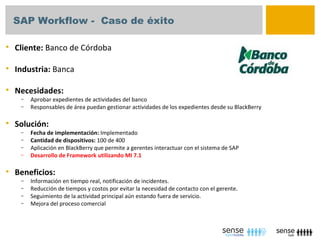 SAP Workflow - Caso de éxito

   Cliente: Banco de Córdoba

   Industria: Banca

   Necesidades:
     –   Aprobar expedientes de actividades del banco
     –   Responsables de área puedan gestionar actividades de los expedientes desde su BlackBerry

   Solución:
     –   Fecha de implementación: Implementado
     –   Cantidad de dispositivos: 100 de 400
     –   Aplicación en BlackBerry que permite a gerentes interactuar con el sistema de SAP
     –   Desarrollo de Framework utilizando MI 7.1

   Beneficios:
     –   Información en tiempo real, notificación de incidentes.
     –   Reducción de tiempos y costos por evitar la necesidad de contacto con el gerente.
     –   Seguimiento de la actividad principal aún estando fuera de servicio.
     –   Mejora del proceso comercial
 