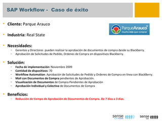 SAP Workflow - Caso de éxito

   Cliente: Parque Arauco

   Industria: Real State

   Necesidades:
     –   Gerentes y Directores pueden realizar la aprobación de documentos de compra desde su Blackberry.
     –   Aprobación de Solicitudes de Pedido, Ordenes de Compra en dispositivos Blackberry.

   Solución:
     –   Fecha de implementación: Noviembre 2009
     –   Cantidad de dispositivos: 70
     –   Workflow Automation: Aprobación de Solicitudes de Pedido y Ordenes de Compra en línea con BlackBerry.
     –   Mail con Documentos de Compra pendientes de Aprobación.
     –   Visualización de Documentos de Compra Pendientes de Aprobación
     –   Aprobación Individual y Colectiva de Documentos de Compra

   Beneficios:
     –   Reducción de tiempo de Aprobación de Documentos de Compra. De 7 días a 3 días.
 
