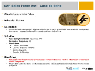 SAP Sales Force Aut – Caso de éxito

   Cliente: Laboratorios Fabra

   Industria: Pharma

   Necesidad :
     –   Suboptimización de la gestión comercial debido a que la fuerza de ventas no tiene acceso en el campo a la
         información y procesos de back-office cuando está fuera de la oficina.

   Solución:
     –   Fecha de implementación: Noviembre 2008
     –   Cantidad de dispositivos: 80
     –   Mobile Sales:
          • Consulta de clientes
          • Consulta de cuenta corriente
          • Gestión de pedidos
          • Consulta de faltantes


   Beneficios:
     –   Reducción del ciclo comercial al proveer acceso remoto instantáneo a toda la información necesaria del
         cliente y de precios
     –   Mejora de la visibilidad de las oportunidades de ventas a través de la captura inmediata de información de
         prospectos.
 